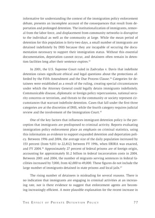 T h e E f f e c t o f P r i v a t e D e t e n t i o n P o l i c y 	 7 7 
informative for understanding the context of the immigration policy enforcement
debate, presents an incomplete account of the consequences that result from de-
portation and prolonged detention. The institutionalization of immigrants, remov-
al from the labor force, and displacement from community networks is disruptive
to the individual as well as the community at large. While the mean period of
detention for this population is forty-two days, a small number of immigrants are
detained indefinitely by DHS because they are incapable of securing the docu-
mentation necessary to support their immigration status. Without this essential
documentation, deportation cannot occur, and detainees often remain in deten-
tion facilities long after their sentence expires.33
In 2001, the U.S. Supreme Court ruled in Zadvydas v. Davis that indefinite
detention raises significant ethical and legal questions about the protections af-
forded by the Fifth Amendment and the Due Process Clause.34
Categories for de-
tainees were established as a result of the ruling, creating special circumstances
under which the Attorney General could legally detain immigrants indefinitely.
Communicable disease, diplomatic or foreign policy repercussions, national secu-
rity concerns or terrorism, and threats to the community or society represent cir-
cumstances that warrant indefinite detention. Cases that fall under the first three
categories are at the discretion of DHS, while the fourth category requires judicial
review and the involvement of the Immigration Court.35
One of the key factors that influences immigrant detention policy is the per-
ception that immigrants are predisposed to criminal activity. Reports evaluating
immigration policy enforcement place an emphasis on criminal statistics, using
this information as evidence to support expanded detention and deportation poli-
cy. Between 1996 and 2004, the average size of the daily population increased by
153 percent (from 9,011 to 22,812) between FY 1996, when IIRIRA was enacted,
and FY 2004.36
Approximately 27 percent of federal prisons are of foreign origin,
accounting for approximately $1.2 billion in federal incarceration costs in 2004.
Between 2001 and 2004, the number of migrants serving sentences in federal fa-
cilities increased by 7,000, from 42,000 to 49,000. These figures do not include the
large number of immigrants detained in state prisons and local jails.37
The rising number of detainees is misleading for several reasons. There is
no indication that immigrants are engaging in criminal activities at an increas-
ing rate, nor is there evidence to suggest that enforcement agents are becom-
ing increasingly efficient. A more plausible explanation for the recent increase in
 