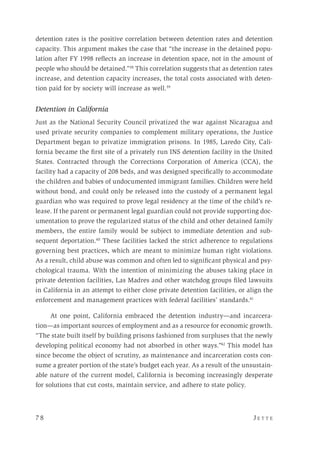 7 8 	 J e t t e 
detention rates is the positive correlation between detention rates and detention
capacity. This argument makes the case that “the increase in the detained popu-
lation after FY 1998 reflects an increase in detention space, not in the amount of
people who should be detained.”38
This correlation suggests that as detention rates
increase, and detention capacity increases, the total costs associated with deten-
tion paid for by society will increase as well.39
Detention in California
Just as the National Security Council privatized the war against Nicaragua and
used private security companies to complement military operations, the Justice
Department began to privatize immigration prisons. In 1985, Laredo City, Cali-
fornia became the first site of a privately run INS detention facility in the United
States. Contracted through the Corrections Corporation of America (CCA), the
facility had a capacity of 208 beds, and was designed specifically to accommodate
the children and babies of undocumented immigrant families. Children were held
without bond, and could only be released into the custody of a permanent legal
guardian who was required to prove legal residency at the time of the child’s re-
lease. If the parent or permanent legal guardian could not provide supporting doc-
umentation to prove the regularized status of the child and other detained family
members, the entire family would be subject to immediate detention and sub-
sequent deportation.40
These facilities lacked the strict adherence to regulations
governing best practices, which are meant to minimize human right violations.
As a result, child abuse was common and often led to significant physical and psy-
chological trauma. With the intention of minimizing the abuses taking place in
private detention facilities, Las Madres and other watchdog groups filed lawsuits
in California in an attempt to either close private detention facilities, or align the
enforcement and management practices with federal facilities’ standards.41
At one point, California embraced the detention industry—and incarcera-
tion—as important sources of employment and as a resource for economic growth.
“The state built itself by building prisons fashioned from surpluses that the newly
developing political economy had not absorbed in other ways.”42
This model has
since become the object of scrutiny, as maintenance and incarceration costs con-
sume a greater portion of the state’s budget each year. As a result of the unsustain-
able nature of the current model, California is becoming increasingly desperate
for solutions that cut costs, maintain service, and adhere to state policy.
 