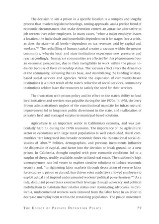 T h e E f f e c t o f P r i v a t e D e t e n t i o n P o l i c y 	 7 9 
The decision to site a prison in a specific location is a complex and lengthy
process that involves legislative hearings, zoning approvals, and a precise blend of
economic circumstances that make detention centers an attractive alternative to
job seekers over other employers. In many cases, “when a major employer leaves
a location, the individuals and households dependent on it for wages face a crisis,
as does the state—at all levels—dependent on tax revenues paid by capital and
workers.”43
The reshuffling of human capital creates a vacuum within the greater
community, wherein local and state institutions experience new pressures and
react accordingly. Immigrant communities are affected by this phenomenon from
an economic perspective, due to their ineligibility to work within the prison in-
dustry because of their citizenship status. The vacuum effect alters the dynamics
of the community, softening the tax base, and destabilizing the funding of state-
based social services and agencies. While the expansion of community-based
institutions is a direct result of the state’s reduction of social services, community
institutions seldom have the resources to satisfy the need for their services.
The frustration with prison policy and its effect on the state’s ability to fund
local initiatives and services was palpable during the late 1970s. In 1978, the Jerry
Brown administration’s neglect of the constitutional mandate for infrastructural
improvement led to long-term public divestment in the state, and reallocation of
privately held and managed surplus to municipal-based solutions.
Agriculture is an important sector in California’s economy, and was par-
ticularly hard hit during the 1970s recession. The importance of the agricultural
sector in economies with large rural populations is well established. Rural com-
munities “are integrated into broader economic flows via transnational social di-
visions of labor.”44
Politics, demographics, and previous investments influence
the dispersion of capital, and factor into the decision to break ground on a new
prison. In California, drought coupled with poor economic conditions led to a
surplus of cheap, readily available, under-utilized real estate. The stubbornly high
unemployment rate led voters to explore creative solutions to induce economic
security and, “in tightening labor markets through deportation of reserve labor
force cadres to prison or abroad, fear driven voter made laws allowed employers to
exploit actual and implied undocumented workers’ political powerlessness.”45
As a
rule, dominant power blocs exercise their leverage through advocacy and political
mobilization to maintain their relative status over dominating advocates. In Cali-
fornia, undocumented workers were removed from the labor force in an effort to
decrease unemployment within the remaining population. The prison movement
 