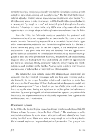 8 0 	 J e t t e 
in California was a conscious decision by the state to encourage economic growth
outside of agriculture, mining and manufacturing.46
The fact that California de-
veloped a tougher position against undocumented immigration labor during Pres-
ident Reagan’s tenure is not a coincidence. In 1982, President Reagan embarked on
a campaign to “get tough on crime” and foster job growth through the detention
industry. Following a recession in the early 1980s, state policy-makers leapt at the
opportunity to encourage job growth through detention and corrections facilities.
Since the 1970s, the California immigrant population has partnered with
other community advocates to oppose further detention facility construction proj-
ects in the state. Community groups mobilize across ethnic boundaries in oppo-
sition to construction projects in their immediate neighborhoods. Las Madres, a
Latino community group based in East Los Angeles, is one example of political
mobilization at the grass roots level that has benefited from the opposition of
private detention companies. As the subject of detention policy becomes more ap-
parent in state and local government discourse, documented and undocumented
migrants alike are finding their voice and joining Las Madres in opposition to
pro-detention initiatives. Slowly, community networks are developing and coordi-
nating outreach strategies in the East Los Angeles region to inform other residents
and advocates of policies that are more tolerant of immigrants.
The policies that were initially intended to address illegal immigration and
economic crisis have instead encouraged debt and long-term economic and so-
cial instability in the region. Detention policies and restrictions on social ben-
efit programs, like Proposition 187, have had unanticipated economic, social, and
political consequences.47
From a fiscal perspective, California’s penal system is
bankrupting the state, forcing the legislature to explore privatized solutions to
detention. By promulgating policy that institutionalizes a greater proportion of the
labor force, the migrant community is effectively sequestered from opportunities
to contribute to social institutions.
Detention in Arizona
In the 1980s, the Castro Regime opened up Cuba’s boarders and allowed 120,000
Cubans to leave the country from the Port of Mariel.48
The exodus occurred in
waves distinguishable by social status, with poor and lower class Cubans domi-
nating the third wave. Those who were strong enough to make the trip fled to
Florida to seek asylum on the grounds of political persecution. This group of refu-
 