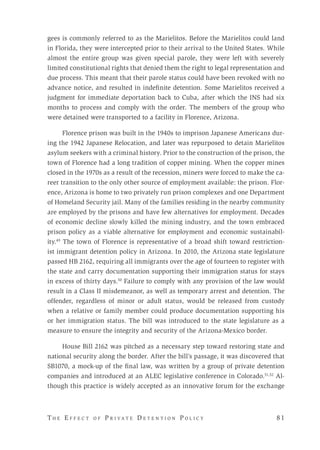T h e E f f e c t o f P r i v a t e D e t e n t i o n P o l i c y 	 8 1 
gees is commonly referred to as the Marielitos. Before the Marielitos could land
in Florida, they were intercepted prior to their arrival to the United States. While
almost the entire group was given special parole, they were left with severely
limited constitutional rights that denied them the right to legal representation and
due process. This meant that their parole status could have been revoked with no
advance notice, and resulted in indefinite detention. Some Marielitos received a
judgment for immediate deportation back to Cuba, after which the INS had six
months to process and comply with the order. The members of the group who
were detained were transported to a facility in Florence, Arizona.
Florence prison was built in the 1940s to imprison Japanese Americans dur-
ing the 1942 Japanese Relocation, and later was repurposed to detain Marielitos
asylum seekers with a criminal history. Prior to the construction of the prison, the
town of Florence had a long tradition of copper mining. When the copper mines
closed in the 1970s as a result of the recession, miners were forced to make the ca-
reer transition to the only other source of employment available: the prison. Flor-
ence, Arizona is home to two privately run prison complexes and one Department
of Homeland Security jail. Many of the families residing in the nearby community
are employed by the prisons and have few alternatives for employment. Decades
of economic decline slowly killed the mining industry, and the town embraced
prison policy as a viable alternative for employment and economic sustainabil-
ity.49
The town of Florence is representative of a broad shift toward restriction-
ist immigrant detention policy in Arizona. In 2010, the Arizona state legislature
passed HB 2162, requiring all immigrants over the age of fourteen to register with
the state and carry documentation supporting their immigration status for stays
in excess of thirty days.50
Failure to comply with any provision of the law would
result in a Class II misdemeanor, as well as temporary arrest and detention. The
offender, regardless of minor or adult status, would be released from custody
when a relative or family member could produce documentation supporting his
or her immigration status. The bill was introduced to the state legislature as a
measure to ensure the integrity and security of the Arizona-Mexico border.
House Bill 2162 was pitched as a necessary step toward restoring state and
national security along the border. After the bill’s passage, it was discovered that
SB1070, a mock-up of the final law, was written by a group of private detention
companies and introduced at an ALEC legislative conference in Colorado.51,52
Al-
though this practice is widely accepted as an innovative forum for the exchange
 