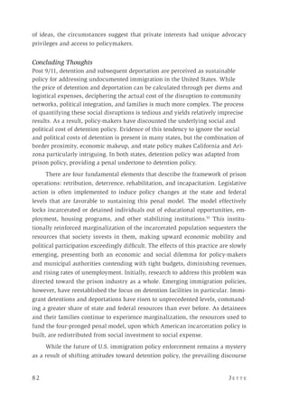 8 2 	 J e t t e 
of ideas, the circumstances suggest that private interests had unique advocacy
privileges and access to policymakers.
Concluding Thoughts
Post 9/11, detention and subsequent deportation are perceived as sustainable
policy for addressing undocumented immigration in the United States. While
the price of detention and deportation can be calculated through per diems and
logistical expenses, deciphering the actual cost of the disruption to community
networks, political integration, and families is much more complex. The process
of quantifying these social disruptions is tedious and yields relatively imprecise
results. As a result, policy-makers have discounted the underlying social and
political cost of detention policy. Evidence of this tendency to ignore the social
and political costs of detention is present in many states, but the combination of
border proximity, economic makeup, and state policy makes California and Ari-
zona particularly intriguing. In both states, detention policy was adapted from
prison policy, providing a penal undertone to detention policy.
There are four fundamental elements that describe the framework of prison
operations: retribution, deterrence, rehabilitation, and incapacitation. Legislative
action is often implemented to induce policy changes at the state and federal
levels that are favorable to sustaining this penal model. The model effectively
locks incarcerated or detained individuals out of educational opportunities, em-
ployment, housing programs, and other stabilizing institutions.53
This institu-
tionally reinforced marginalization of the incarcerated population sequesters the
resources that society invests in them, making upward economic mobility and
political participation exceedingly difficult. The effects of this practice are slowly
emerging, presenting both an economic and social dilemma for policy-makers
and municipal authorities contending with tight budgets, diminishing revenues,
and rising rates of unemployment. Initially, research to address this problem was
directed toward the prison industry as a whole. Emerging immigration policies,
however, have reestablished the focus on detention facilities in particular. Immi-
grant detentions and deportations have risen to unprecedented levels, command-
ing a greater share of state and federal resources than ever before. As detainees
and their families continue to experience marginalization, the resources used to
fund the four-pronged penal model, upon which American incarceration policy is
built, are redistributed from social investment to social expense.
While the future of U.S. immigration policy enforcement remains a mystery
as a result of shifting attitudes toward detention policy, the prevailing discourse
 