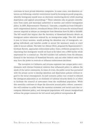 T h e E f f e c t o f P r i v a t e D e t e n t i o n P o l i c y 	 8 3 
continues to favor private detention companies. In some cases, non-detention so-
lutions are following a similar restrictionist trend by focusing on parole programs,
whereby immigrants would wear an electronic monitoring device while awaiting
deportation and appeals proceedings.54
These solutions rely on greater contribu-
tions from states and municipal authorities to monitor and enforce immigration
policy. In 2003, Representative Thomas G. Tancredo, a republican from Colorado’s
sixth congressional district, introduced House 3534 to increase the minimal bond
amount required to release an immigrant from detention from $1,500 to $10,000.
The bill would also require that the Secretary of Homeland Security detain an
immigrant unless otherwise ordered by an immigration judge. This bill, should
it pass in future sessions, would prolong the detention stay of immigrants, tar-
geting individuals and families unable to secure the necessary assets or court
order to secure release. The Safer Act (House 3522), proposed by Representative J.
Gresham Barrett, approaches enforcement policy from a different perspective, by
stipulating that immigrants would not have to be taken into a DHS facility while
imprisoned for a criminal act. The bill transfers full authority from the Attorney
General to the Secretary of Homeland Security and any other federal entity that
may have the power to overrule or influence enforcement decisions.
The narratives in California and Arizona represent two unique policy envi-
ronments with distinct historical contexts that influenced policy to address the
needs of the native community. In times of crisis, the public sector has partnered
with the private sector to develop detention and deportation policies without re-
gard to the social consequences. In each scenario, policy was created to rebrand
the immigrant population as an economic or national security threat in an effort
to facilitate the removal of newcomers from the established population. While
this mentality continues to shape the discourse around policy reform, communi-
ties will continue to suffer from the excessive economic and social costs that ac-
company detention policy, and immigrant populations will remain marginalized
without the proper resources for full social and political incorporation. ◗
 