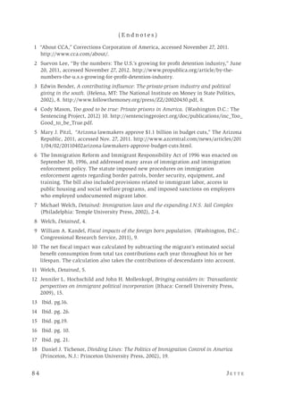 8 4 	 J e t t e 
( E n d n o t e s )
	 1 “About CCA,” Corrections Corporation of America, accessed November 27, 2011.
http://www.cca.com/about/.
	 2 	Suevon Lee, “By the numbers: The U.S.’s growing for profit detention industry,” June
20, 2011, accessed November 27, 2012. http://www.propublica.org/article/by-the-
numbers-the-u.s.s-growing-for-profit-detention-industry.
	 3 	Edwin Bender, A contributing influence: The private-prison industry and political
giving in the south. (Helena, MT: The National Institute on Money in State Politics,
2002), 8. http://www.followthemoney.org/press/ZZ/20020430.pdf, 8.
	 4 	Cody Mason, Too good to be true: Private prisons in America. (Washington D.C.: The
Sentencing Project, 2012) 10. http://sentencingproject.org/doc/publications/inc_Too_
Good_to_be_True.pdf.
	 5 	Mary J. Pitzl, “Arizona lawmakers approve $1.1 billion in budget cuts,” The Arizona
Republic, 2011, accessed Nov. 27, 2011. http://www.azcentral.com/news/articles/201
1/04/02/20110402arizona-lawmakers-approve-budget-cuts.html.
	 6 	The Immigration Reform and Immigrant Responsibility Act of 1996 was enacted on
September 30, 1996, and addressed many areas of immigration and immigration
enforcement policy. The statute imposed new procedures on immigration
enforcement agents regarding border patrols, border security, equipment, and
training. The bill also included provisions related to immigrant labor, access to
public housing and social welfare programs, and imposed sanctions on employers
who employed undocumented migrant labor.
	 7 	Michael Welch, Detained: Immigration laws and the expanding I.N.S. Jail Complex
(Philadelphia: Temple University Press, 2002), 2-4.
	 8 	Welch, Detained, 4.
	 9 	William A. Kandel, Fiscal impacts of the foreign born population. (Washington, D.C.:
Congressional Research Service, 2011), 9.
10 The net fiscal impact was calculated by subtracting the migrant’s estimated social
benefit consumption from total tax contributions each year throughout his or her
lifespan. The calculation also takes the contributions of descendants into account.
11 Welch, Detained, 5.
12 Jennifer L. Hochschild and John H. Mollenkopf, Bringing outsiders in: Transatlantic
perspectives on immigrant political incorporation (Ithaca: Cornell University Press,
2009), 15.
13 Ibid. pg.16.
14 		Ibid. pg. 26.
15 	Ibid. pg.19.
16 		Ibid. pg. 10.
17 		Ibid. pg. 21.
18 		Daniel J. Tichenor, Dividing Lines: The Politics of Immigration Control in America
(Princeton, N.J.: Princeton University Press, 2002), 19.
 