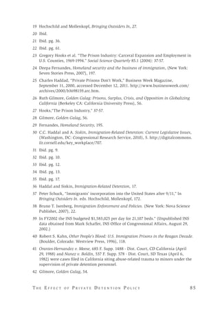 T h e E f f e c t o f P r i v a t e D e t e n t i o n P o l i c y 	 8 5 
19 Hochschild and Mollenkopf, Bringing Outsiders In, 27.
20 Ibid.
21 Ibid. pg. 36.
22 Ibid. pg. 61.
23 Gregory Hooks et al. “The Prison Industry: Carceral Expansion and Employment in
U.S. Counties, 1969-1994.” Social Science Quarterly 85.1 (2004): 37-57.
24 	Deepa Fernandes, Homeland security and the business of immigration, (New York:
Seven Stories Press, 2007), 197.
25 Charles Haddad, “Private Prisons Don’t Work,” Business Week Magazine,
September 11, 2000, accessed December 12, 2011. http://www.businessweek.com/
archives/2000/b3698159.arc.htm.
26 Ruth Gilmore, Golden Gulag: Prisons, Surplus, Crisis, and Opposition in Globalizing
California (Berkeley CA: California University Press), 56.
27 	Hooks,“The Prison Industry,” 37-57.
28 	Gilmore, Golden Gulag, 56.
29 Fernandes, Homeland Security, 195.
30 	C.C. Haddal and A. Siskin, Immigration-Related Detention: Current Legislative Issues,
(Washington, DC: Congressional Research Service, 2010), 5. http://digitalcommons.
ilr.cornell.edu/key_workplace/707.
31 Ibid. pg. 9.
32 Ibid. pg. 10.
33 Ibid. pg. 12.
34 Ibid. pg. 13.
35 Ibid. pg. 17.
36 	Haddal and Siskin, Immigration-Related Detention, 17.
37 Peter Schuck, “Immigrants’ incorporation into the United States after 9/11,” In
Bringing Outsiders In. eds. Hochschild, Mollenkopf, 172.
38 	Bruno T. Isenberg, Immigration Enforcement and Policies. (New York: Nova Science
Publisher, 2007), 22.
39 In FY2002 the INS budgeted $1,583,025 per day for 21,107 beds.” (Unpublished INS
data obtained from Mark Schaffer, INS Office of Congressional Affairs, August 29,
2002.)
40 Robert S. Kahn, Other People’s Blood: U.S. Immigration Prisons in the Reagan Decade.
(Boulder, Colorado: Westview Press, 1996), 118.
41 	Orantes-Hernandez v. Meese, 685 F. Supp. 1488 - Dist. Court, CD California (April
29, 1988) and Nunez v. Boldin, 537 F. Supp. 578 - Dist. Court, SD Texas (April 6,
1982) were cases filed in California siting abuse-related trauma to minors under the
supervision of private detention personnel.
42 Gilmore, Golden Gulag, 54.
 