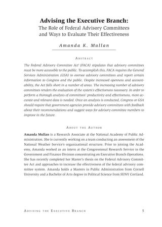 A d v i s i n g t h e E x e c u t i v e B r a n c h 	 5
Advising the Executive Branch:
The Role of Federal Advisory Committees
and Ways to Evaluate Their Effectiveness
A m a n d a K . M u l l a n
A b s t r a c t
The Federal Advisory Committee Act1
(FACA) stipulates that advisory committees
must be more accessible to the public. To accomplish this, FACA requires the General
Services Administration (GSA) to oversee advisory committees and report certain
information to Congress and the public. Despite increased openness and account-
ability, the Act falls short in a number of areas. The increasing number of advisory
committees renders the evaluation of the system’s effectiveness necessary. In order to
perform a thorough analysis of committees’ productivity and effectiveness, more ac-
curate and relevant data is needed. Once an analysis is conducted, Congress or GSA
should require that government agencies provide advisory committees with feedback
about their recommendations and suggest ways for advisory committee members to
improve in the future.
A b o u t t h e A u t h o r
Amanda Mullan is a Research Associate at the National Academy of Public Ad-
ministration. She is currently working on a team conducting an assessment of the
National Weather Service’s organizational structure. Prior to joining the Acad-
emy, Amanda worked as an intern at the Congressional Research Service in the
Government and Finance Division concentrating on Executive Branch Operations.
She has recently completed her Master’s thesis on the Federal Advisory Commit-
tee Act and approaches to increase the effectiveness of the federal advisory com-
mittee system. Amanda holds a Masters in Public Administration from Cornell
University and a Bachelor of Arts degree in Political Science from SUNY Cortland.
 