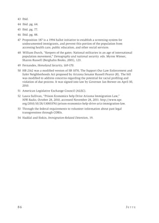 8 6 	 J e t t e 
43 Ibid.
44 Ibid. pg. 64.
45 Ibid. pg. 77.
46 Ibid. pg. 88.
47 Proposition 187 is a 1994 ballot initiative to establish a screening system for
undocumented immigrants, and prevent this portion of the population from
accessing health care, public education, and other social services.
48 William Durch, “Keepers of the gates: National militaries in an age of international
population movement,” Demography and national security. eds. Myron Wiener,
Sharon Russell (Berghahn Books, 2001), 123.
49 Fernandes, Homeland Security, 169-170.
50 HB 2162 was a modified version of SB 1070, The Support Our Law Enforcement and
Safer Neighborhoods Act proposed by Arizona Senator Russell Pearce (R). The bill
was modified to address concerns regarding the potential for racial profiling and
violation of due process. It was signed into law by Governor Jan Brewer on April 30,
2010.
51 American Legislative Exchange Council (ALEC).
52 Laura Sullivan, “Prison Economics help Drive Arizona Immigration Law,”
NPR Radio, October 28, 2010, accessed November 28, 2011. http://www.npr.
org/2010/10/28/130833741/prison-economics-help-drive-ariz-immigration-law.
53 	Through the federal requirements to volunteer information about past legal
transgressions through CORIs.
54 Haddal and Siskin, Immigration-Related Detention, 19.
 