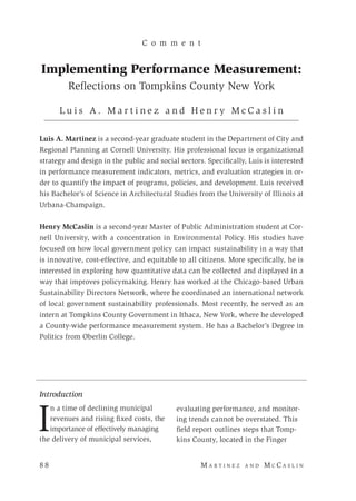 8 8 	M a r t i n e z a n d M c C a s l i n
Introduction
I
n a time of declining municipal
revenues and rising fixed costs, the
importance of effectively managing
the delivery of municipal services,
C o m m e n t
Implementing Performance Measurement:
Reflections on Tompkins County New York
L u i s A . M a r t i n e z a n d H e n r y M c C a s l i n
Luis A. Martinez is a second-year graduate student in the Department of City and
Regional Planning at Cornell University. His professional focus is organizational
strategy and design in the public and social sectors. Specifically, Luis is interested
in performance measurement indicators, metrics, and evaluation strategies in or-
der to quantify the impact of programs, policies, and development. Luis received
his Bachelor’s of Science in Architectural Studies from the University of Illinois at
Urbana-Champaign.
Henry McCaslin is a second-year Master of Public Administration student at Cor-
nell University, with a concentration in Environmental Policy. His studies have
focused on how local government policy can impact sustainability in a way that
is innovative, cost-effective, and equitable to all citizens. More specifically, he is
interested in exploring how quantitative data can be collected and displayed in a
way that improves policymaking. Henry has worked at the Chicago-based Urban
Sustainability Directors Network, where he coordinated an international network
of local government sustainability professionals. Most recently, he served as an
intern at Tompkins County Government in Ithaca, New York, where he developed
a County-wide performance measurement system. He has a Bachelor’s Degree in
Politics from Oberlin College.
evaluating performance, and monitor-
ing trends cannot be overstated. This
field report outlines steps that Tomp-
kins County, located in the Finger
 