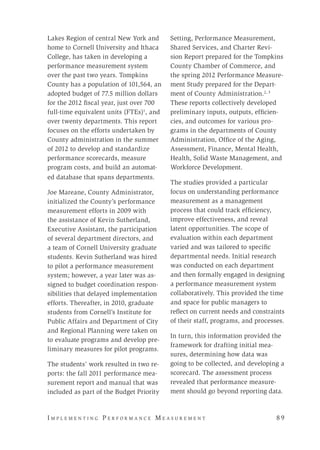 I m p l e m e n t i n g P e r f o r m a n c e M e a s u r e m e n t 	 8 9
Lakes Region of central New York and
home to Cornell University and Ithaca
College, has taken in developing a
performance measurement system
over the past two years. Tompkins
County has a population of 101,564, an
adopted budget of 77.5 million dollars
for the 2012 fiscal year, just over 700
full-time equivalent units (FTEs)1
, and
over twenty departments. This report
focuses on the efforts undertaken by
County administration in the summer
of 2012 to develop and standardize
performance scorecards, measure
program costs, and build an automat-
ed database that spans departments.
Joe Mareane, County Administrator,
initialized the County’s performance
measurement efforts in 2009 with
the assistance of Kevin Sutherland,
Executive Assistant, the participation
of several department directors, and
a team of Cornell University graduate
students. Kevin Sutherland was hired
to pilot a performance measurement
system; however, a year later was as-
signed to budget coordination respon-
sibilities that delayed implementation
efforts. Thereafter, in 2010, graduate
students from Cornell’s Institute for
Public Affairs and Department of City
and Regional Planning were taken on
to evaluate programs and develop pre-
liminary measures for pilot programs.
The students’ work resulted in two re-
ports: the fall 2011 performance mea-
surement report and manual that was
included as part of the Budget Priority
Setting, Performance Measurement,
Shared Services, and Charter Revi-
sion Report prepared for the Tompkins
County Chamber of Commerce, and
the spring 2012 Performance Measure-
ment Study prepared for the Depart-
ment of County Administration.2, 3
These reports collectively developed
preliminary inputs, outputs, efficien-
cies, and outcomes for various pro-
grams in the departments of County
Administration, Office of the Aging,
Assessment, Finance, Mental Health,
Health, Solid Waste Management, and
Workforce Development.
The studies provided a particular
focus on understanding performance
measurement as a management
process that could track efficiency,
improve effectiveness, and reveal
latent opportunities. The scope of
evaluation within each department
varied and was tailored to specific
departmental needs. Initial research
was conducted on each department
and then formally engaged in designing
a performance measurement system
collaboratively. This provided the time
and space for public managers to
reflect on current needs and constraints
of their staff, programs, and processes.
In turn, this information provided the
framework for drafting initial mea-
sures, determining how data was
going to be collected, and developing a
scorecard. The assessment process
revealed that performance measure-
ment should go beyond reporting data.
 
