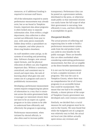 I m p l e m e n t i n g P e r f o r m a n c e M e a s u r e m e n t 	 9 1
resources, or if additional funding is
required to increase staff hours.
All of the information required to assess
performance measurement may already
exist, but as we found in Tompkins
County, important data about programs
is often locked away in separate
information silos. Even within a single
department, data collection is often
carried out differently from year to
year, with some pieces essentially
hidden deep within a spreadsheet on
one computer, and other pieces in
three-ring binders elsewhere.
As staff members come and go, so do
systems of recording and presenting
data. Software changes, new annual
report formats, and the physical
relocation of offices can also fragment
important data. Without a systematic,
centralized, and consistent way to
record and report data, the task of
learning about what goes into and
comes out of a program each year is
prohibitively inconvenient.
Developing a performance measurement
system requires reorganizing key pieces
of information in a way that is consis-
tent across the entire government body.
A manager (or interested citizen) does
not have to be an expert on a given
program or its data system to be able
to understand how efficiently and
effectively the program is operating.
Performance measurement, when
initiated by elected officials, is
also often used to increase public
transparency. Performance data can
be posted on a government website,
distributed to the press, or otherwise
made public so that interested citizens
can easily know the full scope of what
their government is executing, how
efficiently it runs, and how effectively
it accomplishes its goals.
Unexpected Benefits
The actual process of collecting and
organizing data in order to build a
performance measurement system,
aside from the end product itself,
can yield its own benefits for the
public manager. These are benefits
that are often overlooked when
considering undertaking performance
measurement, but they are as tangible
as the direct benefits mentioned above.
It is not rare for local governments
to lack a complete inventory of all
programs. This was the case in
Tompkins County, where there was
no comprehensive list of all County
programs in an accessible format
that could be manipulated. This
meant that one had to be compiled.
Already, a clearer picture of the scope
of Tompkins County government was
developed and a new resource created.
Similarly, we decided that a crucial
measure for each program must be its
cost to the County. We soon found that
while the budgeted cost of a program
was relatively easy to find, the actual
net local cost (the dollars actually
spent minus any revenues and
 