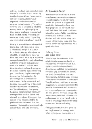 9 2 	M a r t i n e z a n d M c C a s l i n
external funding) was somewhat more
elusive to calculate. It was necessary
to delve into the County’s accounting
software to connect individual
expenses and revenues to each
program in our inventory. Thereafter,
we were able to tell exactly what the
County spent on a given program.
Once again, a valuable resource had
been created, not by recording any
new data, but by simply organizing
and processing what already existed.
Finally, it was collaboratively decided
that a data collection system with
a centralized design to maximize
its utility for County administration
should be created. In our case, we
built a relational database in Microsoft
Access that could electronically collect
data from program managers and
store it in a central location. Over
time, the aim is to have departments
transition from the myriad reporting
practices already in place to simply
transferring their data directly
into the system. Any necessary
calculations can be automated, and
in many cases, entering of data itself
could be automated. For example,
the Tompkins County Emergency
Response Department electronically
managed their 911 call center and
dispatch operations. Given time, this
system could be connected to the
performance database so that any
necessary information is automatically
collected and centrally accessible.
An Important Caveat
It should be clearly stated that such
a performance measurement system
can only supply quantitative data.
It does not provide managers with
qualitative information about how
their programs are perceived, how
staff feel about their work, and other
intangible factors. While quantitative
performance metrics can tell a
detailed and informative story, they
cannot tell the whole story, and thus
should always be supplemented with
qualitative data.
Defining Scope
and Initial Steps
Performance measurement as an
administrative endeavor should be
considered a process by which man-
agers can analyze how different
departments and their corresponding
sub-units (e.g. divisions and offices)
are being managed and operated.
Consequently, defining scope becomes
a fundamental first step. In the case of
Tompkins County, defining scope and
mapping how resources are utilized to
provide all mandated and discretion-
ary programs became a project prior-
ity. This process provided an opportu-
nity to discern the level of interaction
and cooperation between sub-units in
order to reveal opportunities for coop-
eration and resource sharing.
Strategic consideration was given in
our implementation strategy as to
when performance measurement is
 