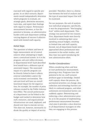 I m p l e m e n t i n g P e r f o r m a n c e M e a s u r e m e n t 	 9 3
executed with regard to specific pro-
grams. In an ideal scenario, depart-
ments would independently determine
which programs to evaluate, set
strategic goals, determine measures,
track data, and report their findings
with regard to impact. Performance
measurement becomes, or has the
potential to become, an administrative
burden with each department yielding
varying degrees of success if adminis-
tered with limited staff capacity.
Initial Steps
The questions of where and how to
begin measurement are of central
concern when attempting to imple-
ment a centralized system. Is it at the
program, sub-unit (office-division),
or departmental level? Each described
level would have a different type of
associated impact. The associated
impact of a specific program can
be directly linked to how it affects
external stakeholders and/or the
socio-economic environment. The
sub-unit level will have an overall
functional impact for the organiza-
tion; for example, the number of press
releases created by the Public Informa-
tion Office. The overall performance
of a department can be linked to the
budget and tracked to determine how
staff, resources, and organizational
infrastructure are used, deployed, and
shared over time to execute service.
This does not, however, necessarily in-
dicate the quality or impact of service
provided. Therefore, there is a distinc-
tion between the level of analysis and
the type of associated impact that will
be examined.
For our purposes, the unit of analysis
was individual programs; specifically,
it was the programmatic “low-hanging
fruit” within each department. This
strategy was pursued for two reasons.
First, department heads were heavily
involved in submitting their corre-
sponding annual budgets, resulting
in limited time and staff capacity.
Second, not all department heads were
approached about performance mea-
surement in the earlier studies, and
thus time was spent introducing the
new administrative effort.
Further Considerations
When considering when and how
to start performance measurement,
planning is key. Programs have the
potential to be cut, staff turnover
produces gaps in knowledge, limited
staff capacity slows the process, de-
partmental priorities can change, data
collection and technology barriers are
likely to confound progress, and other
unforeseen environmental factors can
suddenly appear. Determining and
enforcing a clear administrative prior-
ity as to the purpose of implementing
performance measurement becomes
vital since it provides a clear directive
to all departmental managers on why
they are engaging in this process.
 