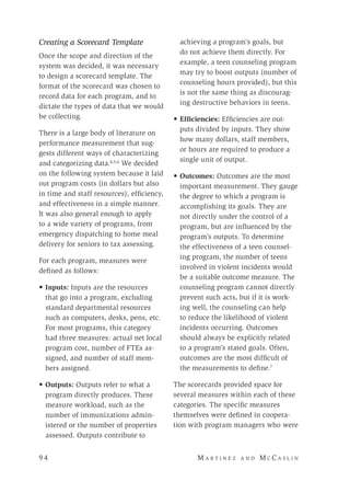9 4 	M a r t i n e z a n d M c C a s l i n
Creating a Scorecard Template
Once the scope and direction of the
system was decided, it was necessary
to design a scorecard template. The
format of the scorecard was chosen to
record data for each program, and to
dictate the types of data that we would
be collecting.
There is a large body of literature on
performance measurement that sug-
gests different ways of characterizing
and categorizing data.4,5,6
We decided
on the following system because it laid
out program costs (in dollars but also
in time and staff resources), efficiency,
and effectiveness in a simple manner.
It was also general enough to apply
to a wide variety of programs, from
emergency dispatching to home meal
delivery for seniors to tax assessing.
For each program, measures were
defined as follows:
• 	Inputs: Inputs are the resources
that go into a program, excluding
standard departmental resources
such as computers, desks, pens, etc.
For most programs, this category
had three measures: actual net local
program cost, number of FTEs as-
signed, and number of staff mem-
bers assigned.
• 	Outputs: Outputs refer to what a
program directly produces. These
measure workload, such as the
number of immunizations admin-
istered or the number of properties
assessed. Outputs contribute to
achieving a program’s goals, but
do not achieve them directly. For
example, a teen counseling program
may try to boost outputs (number of
counseling hours provided), but this
is not the same thing as discourag-
ing destructive behaviors in teens.
• 	Efficiencies: Efficiencies are out-
puts divided by inputs. They show
how many dollars, staff members,
or hours are required to produce a
single unit of output.
• 	Outcomes: Outcomes are the most
important measurement. They gauge
the degree to which a program is
accomplishing its goals. They are
not directly under the control of a
program, but are influenced by the
program’s outputs. To determine
the effectiveness of a teen counsel-
ing program, the number of teens
involved in violent incidents would
be a suitable outcome measure. The
counseling program cannot directly
prevent such acts, but if it is work-
ing well, the counseling can help
to reduce the likelihood of violent
incidents occurring. Outcomes
should always be explicitly related
to a program’s stated goals. Often,
outcomes are the most difficult of
the measurements to define.7
The scorecards provided space for
several measures within each of these
categories. The specific measures
themselves were defined in coopera-
tion with program managers who were
 