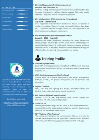 Electrical testing, maintaining, and troubleshooting problems of the data
recording instruments, Explosive blasting devices, fiber optic cables,
Network, Computers, and the camp power generator.
Electrical Supervisor @ Schlumberger Egypt
October 2008 – October 2011
Electrical engineer @ techno marble Factory Egypt
July 2008 – October 2008
I was responsible of the electrical maintenance (Power and Control) of
the factory machines. Types of marble machines (Polishers, Gang Saws,
etc.….) controlled with PLC or simple control and I was responsible of the
electrical (control and power) maintenance.
Electrical engineer @ Islamya paper Factory
Egypt Dec 2007 – July 2008
Designing the power distribution, designing the control System and
constructing the power and the control panels. I made control and power
circuits like (Start-Stop, Y-Δ, multi-speed, 2 direction circuits, and some
of control circuits as required). These are used for controlling many parts
of the machine like slip-ring, mixers, agitators and cranes.
Training Profile
Revit MEP certified professional. Using Revit for Mechanical, Electrical,
and Plumping design in both 3D and 2D, generating shop drawing wiring
diagrams. Etc.……
Revit MEP professional
Training about the standards developed by PMI (Project Management
Institute) in U.S.A, for project management and its processes and
constraints.
PMP (Project Management Professional)
QHSE, First Aid, Fire Fighting, H2S escape, Helicopter Escape, well
Control, Coiled tubing operations, seismic operations
Oilfield Trainings
Siemens S7/300 & 400 programming, using Ladder Diagram and
Instruction list, with analog and digital I/O.
PLC Siemens S7 (Basic and Advanced)
Drawing 2d sketches using AutoCAD. Used to draw power and control
circuits and layout for power and control panels. Used for drawing camp
electrical and distribution panels layout.
AutoCAD 2D
The training aims to improve our communication skills and to develop the
way we are dealing with people, by showing types of trainers, and types
of trainees, and the best ways you can use to deal with each type.
TOT (Training of the Trainers)
Other Skills
Communication
Team working
Leadership
Hardworking
Creativity
Fast learning
Revit MEP is an Autodesk software.
Used to design Electrical low voltage
and light current layout and shop
drawing. Also Mechanical and
Plumping. Makes it easy to
coordinate between all the MEP and
avoid any conflicts in the design.
Certification search Link
http://www.certiport.com/portal
/Pages/ACPSearch.aspx
 