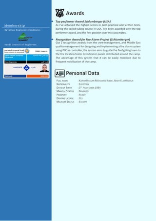 FULL NAME
NATIONALITY
DATE OF BIRTH
MARITAL STATUS
PASSPORT
DRIVING LICENSE
MILITARY STATUS
: KARIM HASSAN MOHAMED ABDEL NABY ELMAMLOUK
: EGYPTIAN
: 3RD
NOVEMBER 1984
: MARRIED
: READY
: YES
: EXEMPT
Awards
Got 2 recognition awards from the crew management, and Middle East
quality management for designing and implementing a fire alarm system
using PLC as controller, the system aims to guide the firefighting team to
the fire location faster by indicator panels distributed around the camp.
The advantage of this system that it can be easily mobilized due to
frequent mobilization of the camp.
Recognition Award for Fire Alarm Project (Schlumberger)
Top performer Award Schlumberger (USA)
As I've achieved the highest scores in both practical and written tests,
during the coiled tubing course in USA. I've been awarded with the top
performer award, and the first position over my class mates.
Personal Data
Membership
Egyptian Engineers Syndicate.
Saudi Council of Engineers.
 