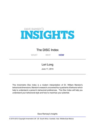 © 2010-2012 Copyright Innermetrix UK US South Africa Australia Asia Middle-East Mexico
The DISC Index
WHAT WHY HOW
Lori Long
June 11, 2014
This Innermetrix Disc Index is a modern interpretation of Dr. William Marston's
behavioral dimensions. Marston's research uncovered four quadrants of behavior which
help to understand a person's behavioral preferences. This Disc Index will help you
understand your behavioral style and how to maximize your potential.
Dave Ramsey's Insights
 