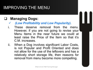 COMPUTER BASED MENU MANAGEMENT –
Sample Menu Mix Analysis Report
.
210 4.85 7.95 7.0 1018.5 1669.5 3.10 L H HORSE
420 2.21 4.95 14.0 928.2 2079.0 2.74 L H HORSE
90 1.95 4.50 3.0 175.5 405.0 2.55 L L DOG
600 4.95 7.95 20.0 2970.0 4770.0 3.00 L H HORSE
60 5.65 9.95 2.0 339.0 597.0 4.30 H L PUZZLE
360 4.50 8.50 12.0 1620.0 3060.0 4.00 H H STAR
510 4.30 7.95 17.0 2193.0 4054.5 3.65 H H STAR
240 3.95 6.95 8.0 948.0 1668.0 3.00 L H HORSE
150 4.95 9.50 5.0 742.5 1425.0 4.55 H L PUZZLE
360 4.00 6.45 12.0 1440.0 2322.0 2.45 L H HORSE
3000 100 12374.7 22050
Menu Mix Analysis
Item Name
Units
Sold
Portion
Cost
Item S.P.
Menu
Revenue
Menu
C.M.
CM
Category
MM
Category
Item
Category
NYStrip Steak
Top Sirloin
Red Snapper
Fried Shrimp
Fried Chicken
Chopped Sirloin
Prime Rib
Remarks
Menu
Mix %
Menu
C.P.
LobsterTail
Tenderloin Tips
King Prime Rib
Aftab Umrani F&B Training Manager
 