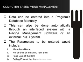 COMPUTER BASED MENU MANAGEMENT –
.
Totals Average Low High
22050 7.465 4.5 9.95
12374.7 4.131 1.95 5.65
9675.3 3.334 2.45 4.55
3000 300 60 600
56.12
10
Food Cost %
Number of Items
Particulars
Menu Engineering Summary
Price
Food Cost
Contribution Margin
Demand Factor
Aftab Umrani F&B Training Manager
 