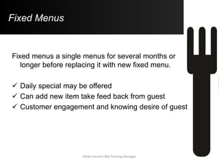 Fixed Menus
Fixed menus a single menus for several months or
longer before replacing it with new fixed menu.
 Daily special may be offered
 Can add new item take feed back from guest
 Customer engagement and knowing desire of guest
Aftab Umrani F&B Training Manager
 