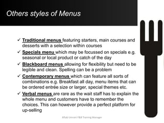 Others styles of Menus
 Traditional menus featuring starters, main courses and
desserts with a selection within courses
 Specials menu which may be focussed on specials e.g.
seasonal or local product or catch of the day
 Blackboard menus allowing for flexibility but need to be
legible and clean. Spelling can be a problem
 Contemporary menus which can feature all sorts of
combinations e.g. Breakfast all day, menu items that can
be ordered entrée size or larger, special themes etc.
 Verbal menus are rare as the wait staff has to explain the
whole menu and customers have to remember the
choices. This can however provide a perfect platform for
up-selling
Aftab Umrani F&B Training Manager
 