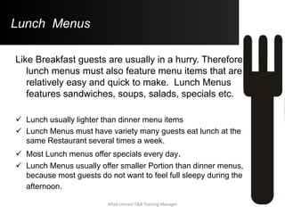 Lunch Menus
Like Breakfast guests are usually in a hurry. Therefore
lunch menus must also feature menu items that are
relatively easy and quick to make. Lunch Menus
features sandwiches, soups, salads, specials etc.
 Lunch usually lighter than dinner menu items
 Lunch Menus must have variety many guests eat lunch at the
same Restaurant several times a week.
 Most Lunch menus offer specials every day.
 Lunch Menus usually offer smaller Portion than dinner menus,
because most guests do not want to feel full sleepy during the
afternoon.
Aftab Umrani F&B Training Manager
 