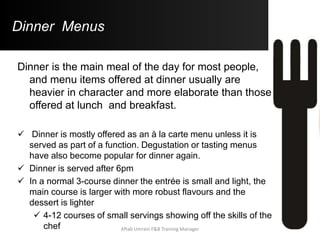 Dinner Menus
Dinner is the main meal of the day for most people,
and menu items offered at dinner usually are
heavier in character and more elaborate than those
offered at lunch and breakfast.
 Dinner is mostly offered as an à la carte menu unless it is
served as part of a function. Degustation or tasting menus
have also become popular for dinner again.
 Dinner is served after 6pm
 In a normal 3-course dinner the entrée is small and light, the
main course is larger with more robust flavours and the
dessert is lighter
 4-12 courses of small servings showing off the skills of the
chef Aftab Umrani F&B Training Manager
 