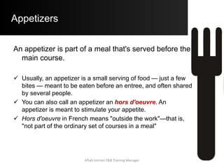 Appetizers
An appetizer is part of a meal that's served before the
main course.
 Usually, an appetizer is a small serving of food — just a few
bites — meant to be eaten before an entree, and often shared
by several people.
 You can also call an appetizer an hors d'oeuvre. An
appetizer is meant to stimulate your appetite.
 Hors d'oeuvre in French means "outside the work"—that is,
"not part of the ordinary set of courses in a meal"
Aftab Umrani F&B Training Manager
 