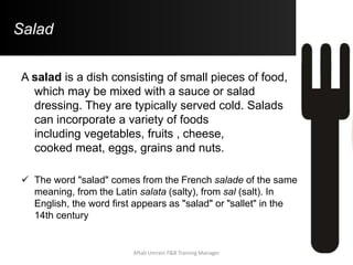 Salad
A salad is a dish consisting of small pieces of food,
which may be mixed with a sauce or salad
dressing. They are typically served cold. Salads
can incorporate a variety of foods
including vegetables, fruits , cheese,
cooked meat, eggs, grains and nuts.
 The word "salad" comes from the French salade of the same
meaning, from the Latin salata (salty), from sal (salt). In
English, the word first appears as "salad" or "sallet" in the
14th century
Aftab Umrani F&B Training Manager
 