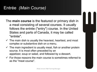 Entrée (Main Course)
The main course is the featured or primary dish in
a meal consisting of several courses. It usually
follows the entrée ("entry") course. In the United
States and parts of Canada, it may be called
"entrée".
 The main dish is usually the heaviest, heartiest, and most
complex or substantive dish on a menu.
 The main ingredient is usually meat, fish or another protein
source. It is most often preceded by an
appetizer, soup or salad, and followed by a dessert.
 For those reasons the main course is sometimes referred to
as the "meat course".
Aftab Umrani F&B Training Manager
 