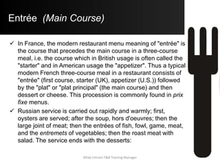 Entrée (Main Course)
 In France, the modern restaurant menu meaning of "entrée" is
the course that precedes the main course in a three-course
meal, i.e. the course which in British usage is often called the
"starter" and in American usage the "appetizer". Thus a typical
modern French three-course meal in a restaurant consists of
"entrée" (first course, starter (UK), appetizer (U.S.)) followed
by the "plat" or "plat principal" (the main course) and then
dessert or cheese. This procession is commonly found in prix
fixe menus.
 Russian service is carried out rapidly and warmly; first,
oysters are served; after the soup, hors d'oeuvres; then the
large joint of meat; then the entrées of fish, fowl, game, meat,
and the entremets of vegetables; then the roast meat with
salad. The service ends with the desserts:
Aftab Umrani F&B Training Manager
 