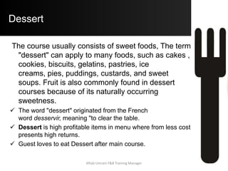 Dessert
The course usually consists of sweet foods, The term
"dessert" can apply to many foods, such as cakes ,
cookies, biscuits, gelatins, pastries, ice
creams, pies, puddings, custards, and sweet
soups. Fruit is also commonly found in dessert
courses because of its naturally occurring
sweetness.
 The word "dessert" originated from the French
word desservir, meaning "to clear the table.
 Dessert is high profitable items in menu where from less cost
presents high returns.
 Guest loves to eat Dessert after main course.
Aftab Umrani F&B Training Manager
 