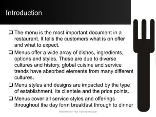 Introduction
 The menu is the most important document in a
restaurant. It tells the customers what is on offer
and what to expect.
 Menus offer a wide array of dishes, ingredients,
options and styles. These are due to diverse
cultures and history, global cuisine and service
trends have absorbed elements from many different
cultures.
 Menu styles and designs are impacted by the type
of establishment, its clientele and the price points.
 Menus cover all service styles and offerings
throughout the day form breakfast through to dinner
Aftab Umrani F&B Training Manager
 
