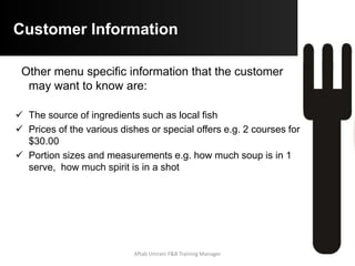 Legal Implications
 Menus are a contract between the customer and the
establishment. The item stated on the menu must be served
or any changes must be indicated to the customer prior to
sale e.g. If you run out of salmon you cannot simply replace it
with another fish
 Weights and prices are also binding e.g. a 300g rump steak
cannot be lighter and if the price is $30.00 you cannot charge
$35.00
 Service of alcohol is often legislated based on age or the
amount that can be given to a customer
 Records of menu sales and overall revenue are subject to
taxation
Aftab Umrani F&B Training Manager
 