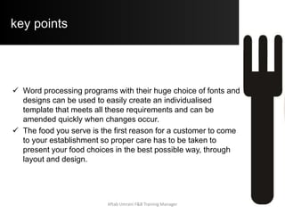 Principles of Menu Planning
Other key considerations are:
 Commodities – vary the types of commodities used to allow
for customer preferences e.g. a selection of seafood, meat
and vegetarian options
 Seasons – choose items in season as they are in their prime
and cheaper
 Design – it needs to be aligned to the overall philosophy of
the establishment e.g. A classical font for a traditional
restaurant or light colours and modern fonts for casual dining
 Establishment philosophy – what kind of service and
customer experience are you aiming for? What type of
restaurant are you?
Aftab Umrani F&B Training Manager
 