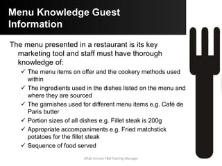 Customer Suggestions
 Speeds up service and allows for fast and efficient service
based on good systems
 Customers come to an establishment for the experience not
only the food or service!
 Sales support your establishment and your job, so be
proactive whilst enhancing the experience of the customer
 Allows you to advice customers on special needs such as
dietary needs
Aftab Umrani F&B Training Manager
 