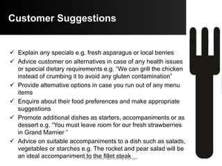 Customer Suggestions
 Usually a combination of cookery methods is used but you
should be aware that a customer may be on a special diet and
thus you could offer a steamed fish instead of a fried item. You
must be able to explain why certain cookery methods are
used with different food types
 Explain the degree of doneness used for any items that may
not be cooked all the way through such as roast beef, beef or
veal steaks or salmon medallion.
 The internal temperature is listed:
o Well done (bien cuit) 70-75°C – the item is cooked all the way with no
visible blood
o Medium (a point) 60-65°C – the item has a slight pink tinge
o Medium rare (saignant) 50-55°C – the item has a stronger reddish tinge
o Rare (bleu) 45-50°C – the item is raw in the centre
Aftab Umrani F&B Training Manager
 