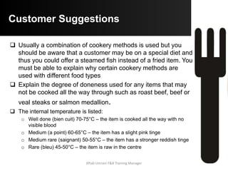 Common Menu-Design Mistakes
 Menu is too small: crowded menus are usually unappealing
and are not he sales tools because they are harder to read
 Type is too small: not every guest has 20/20 vision, and
lighting in some dinning room is quite dim. Guest cannot order
what they cannot read
 No or inadequate descriptive copy : some time name of the
menu item does not describe the item or sufficiently spark
guest interest, Good descriptive copy increase sales.
 Every item is treated same: A menu designer should use
positioning, boxes, color, decorative borders, larger types or
some other device to call attention
 Some of the operations food and beverages are not
listed: Under some other heading items listed like Dessert
written in Beverages Colum etc.
Aftab Umrani F&B Training Manager
 