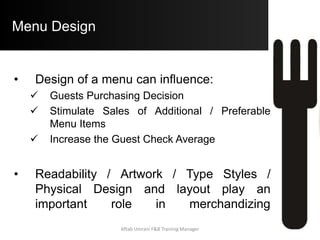 Common Menu-Design Mistakes
 Clip on Problems: clip-on allow on blank space and do not
hide important menu items and clip-on must match with
design, theme and quality of menu. A disorganized clip-on
poorly printed on inferior paper can destroy the effect of well-
designed menu
 Basic information about property is not include: it is
surprising how many restaurants do not include their address,
phone number hours of operation and payment policies on the
menu.
 Blank pages: blank pages of menu does nothing to sell
 Spelling Mistakes: Must Proof reading and be carful about
spelling like “Dessert” not “Desert”
Aftab Umrani F&B Training Manager
 