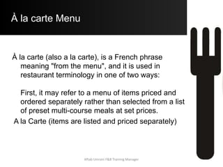À la carte Menu
À la carte (also a la carte), is a French phrase
meaning "from the menu", and it is used in
restaurant terminology in one of two ways:
First, it may refer to a menu of items priced and
ordered separately rather than selected from a list
of preset multi-course meals at set prices.
A la Carte (items are listed and priced separately)
Aftab Umrani F&B Training Manager
 