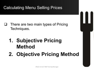 Subjective Pricing Methods
Loss Leader Pricing Method:
 In this type of Pricing Method, the Menu Items
are Priced very low.
 The philosophy for this Pricing method is that
the Guests will be attracted to the Operation due
to Low Prices and will then buy other items while
they are there (Spin Off Business).
 In this case, it is very important to sell other
items to make Profit. This Pricing method is
used as an Early Bird Promotion to attract
specific market segments.
Aftab Umrani F&B Training Manager
 