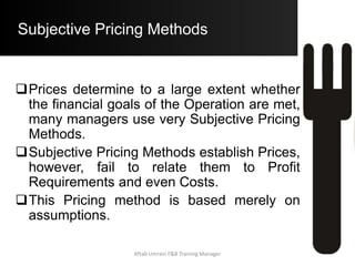 Subjective Pricing Methods
The Intuitive Price Method:
 Like the name suggests, Prices are set by
Intuition of the Operator alone. The Operator
takes a little more than a “Wild Guess” about the
Selling Price.
 It differs from the Reasonable Price Method in
that it takes a little less effort to determine the
price as one does not consider what would
represent Value to the Customer.
Aftab Umrani F&B Training Manager
 
