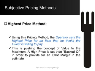 Objective Pricing Methods
Simple Mark –Up Pricing Methods
 Ingredient Mark – Up
 Prime Ingredient Mark – Up
 Mark – Up with Accompaniments Costs
Contribution Margin Pricing Method
Ratio Pricing Method
Simple Prime Costs Method
Specific Prime Costs Method
Aftab Umrani F&B Training Manager
 