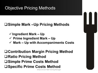 Objective Pricing Methods
Simple Mark – Up Pricing Methods:
a) Ingredient Mark – Up Pricing:
 Assume that a Seafood Platter has a Standard Food
Cost / Portion of a Seafood Platter is $ 5.32
 If a Food Cost % of 40% is desired:
 Base Selling Price (B.S.P.) = $ 5.32 x 2.5
= $ 13.30
Aftab Umrani F&B Training Manager
 
