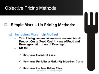 Objective Pricing Methods
Simple Mark – Up Pricing Methods:
b) Prime – Ingredient Mark – Up Pricing
(Example)
– Using the same example as above, Consider
the Cost of Prime Ingredient in a Seafood
Platter as $ 2.65 (Prime Ingredient being
Lobster)
– The Multiplier = 5 (Higher than the regular
M to account for other ingredients)
– Hence, B.S.P.
= $ 2.65 x 5
= $ 13.25
Aftab Umrani F&B Training Manager
 
