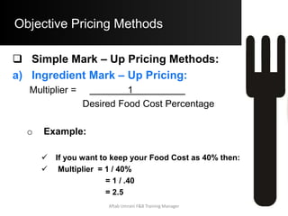 Objective Pricing Methods
Simple Mark – Up Pricing Methods:
b) Prime – Ingredient Mark – Up Pricing
– If the Cost of the Prime Ingredient increases to $
2.75 per Dinner Portion, then the new B.S.P.
= $ 2.75 x 5
= $ 13.75
– The Pricing method approach assumes that the
Cost of other Recipe Ingredients increases in
Proportion to the Cost of the Prime Ingredient
Aftab Umrani F&B Training Manager
 