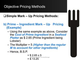 Objective Pricing Methods
 Determining the Multiplier:
 The Mark – Up Pricing Methods are simple to
use and hence are commonly used in the
Hospitality Industry.
 A significant disadvantage involves
determining the Desired Food Cost %.
 Pricing method does not reflect higher / lower
Labor Costs / Utility Costs associated with the
Menu Item.
Aftab Umrani F&B Training Manager
 