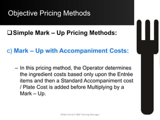 Objective Pricing Methods
Contribution Margin Pricing Method:
– Example: Consider the given data obtained
from the Operating Budget of the Restaurant:
Non – Food Costs = $695,000
Profit Required = $ 74,000
No. of Guests Expected to be served = 125,000
• With the above information, compute the B.S.P. of
a Menu Item with a Food Cost per portion of $4.60.
Aftab Umrani F&B Training Manager
 