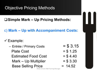 Objective Pricing Methods
Contribution Margin Pricing Method:
 Step A)
Determine the Avg. C.M. per Guest:
Avg. C.M. / Guest = (Non F.C. + Profit Req.)
Total No. of Guest Served
= ($ 695000 + $ 74000) / 125000
= $ 6.152
 Step B)
Determine the B.S.P:
B.S.P. = $ 4.60 + $ 6.152 = $ 10.8
Aftab Umrani F&B Training Manager
 