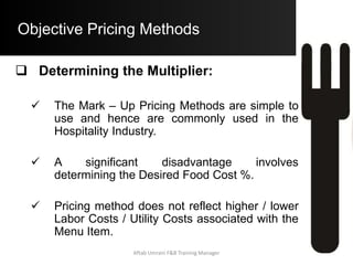 Objective Pricing Methods
Ratio Pricing Method:
• Data:
• Food Costs = $ 435,000
• Non – Food Costs = $ 790,000
• Profit Requirement = $ 95,000
• Standard Food Cost of Menu Item = $
4.75
• Step A) Determine the Ratio of Food
Costs to N.F.C and Profits:
(All N.F.C. + Profit) / Food Costs = Ratio (R)
Aftab Umrani F&B Training Manager
 