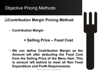 Objective Pricing Methods
Ratio Pricing Method:
 Ratio = ($ 790000 + $ 95000) / $ 435000
 Ratio = 2.03
• This Ratio implies that for every $ 1 earned to
cover Food Cost we have to earn $ 2.03 to cover
N.F.C. and Profit Requirements
• Step B) Amount of N.F.C. and Profit
Required:
 The Cost of the Menu Item is $ 4.75
 Amount required to cover all Non F.C. and Profit
Requirements
= $ 4.75 x 2.03 = $ 9.64
Aftab Umrani F&B Training Manager
 